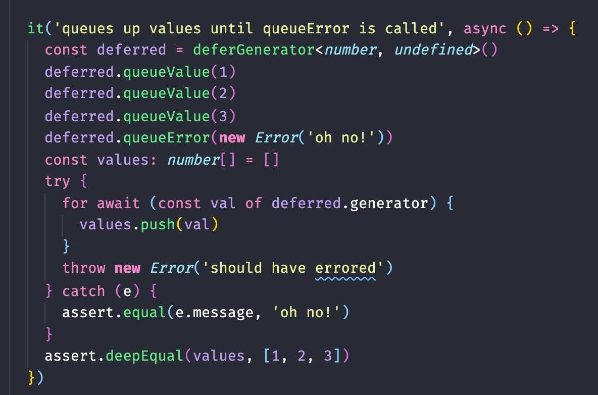   it('queues up values until queueError is called', async () => {
    const deferred = deferGenerator<number, undefined>()
    deferred.queueValue(1)
    deferred.queueValue(2)
    deferred.queueValue(3)
    deferred.queueError(new Error('oh no!'))
    const values: number[] = []
    try {
      for await (const val of deferred.generator) {
        values.push(val)
      }
      throw new Error('should have errored')
    } catch (e) {
      assert.equal(e.message, 'oh no!')
    }
    assert.deepEqual(values, [1, 2, 3])
  })